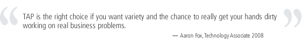 TAP is the right choice if you want variety and the chance to really get your hands dirty working on real business problems. -Aaron Fox, Technology Associate 2008